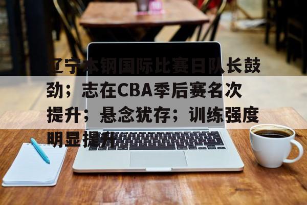 九游体育官网-辽宁本钢国际比赛日队长鼓劲；志在CBA季后赛名次提升；悬念犹存；训练强度明显提升的简单介绍