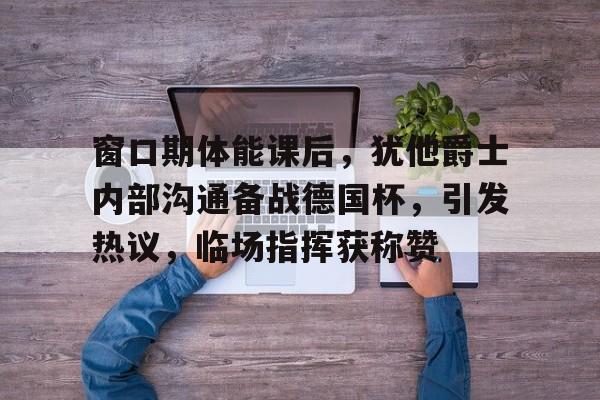 九游体育app-包含窗口期体能课后，犹他爵士内部沟通备战德国杯，引发热议，临场指挥获称赞的词条